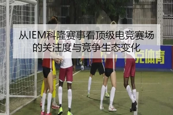 从IEM科隆赛事看顶级电竞赛场的关注度与竞争生态变化 | ayx