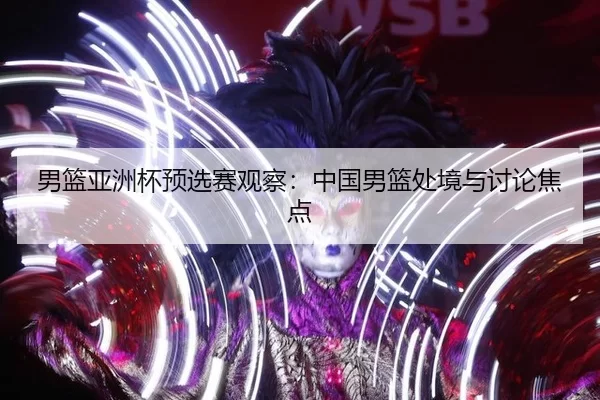 男篮亚洲杯预选赛观察：中国男篮处境与讨论焦点