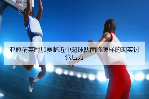 亚冠精英附加赛临近中超球队面临怎样的现实讨论压力 | ayx